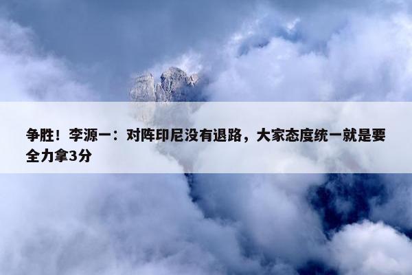 争胜！李源一：对阵印尼没有退路，大家态度统一就是要全力拿3分