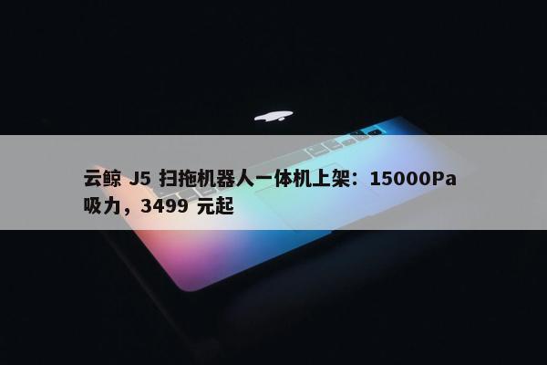 云鲸 J5 扫拖机器人一体机上架：15000Pa 吸力，3499 元起