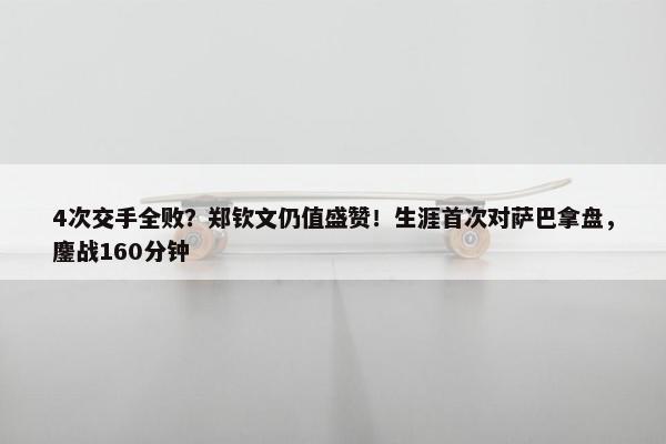 4次交手全败？郑钦文仍值盛赞！生涯首次对萨巴拿盘，鏖战160分钟