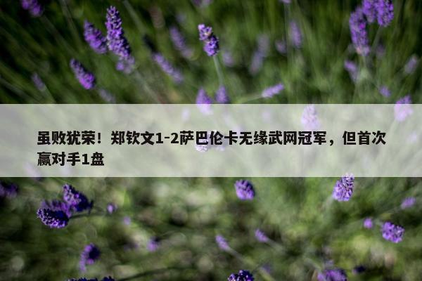 虽败犹荣！郑钦文1-2萨巴伦卡无缘武网冠军，但首次赢对手1盘