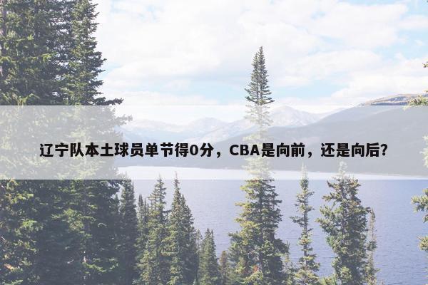 辽宁队本土球员单节得0分，CBA是向前，还是向后？