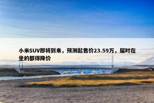 小米SUV即将到来，预测起售价23.59万，届时在坐的都得降价