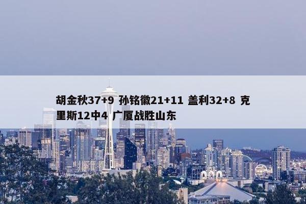 胡金秋37+9 孙铭徽21+11 盖利32+8 克里斯12中4 广厦战胜山东