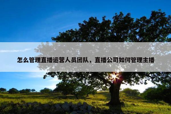 怎么管理直播运营人员团队，直播公司如何管理主播