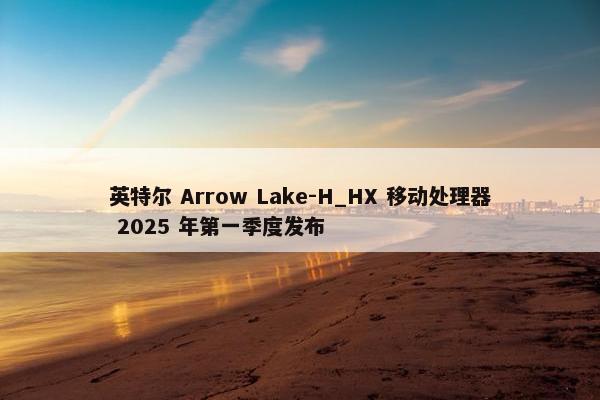 英特尔 Arrow Lake-H_HX 移动处理器 2025 年第一季度发布