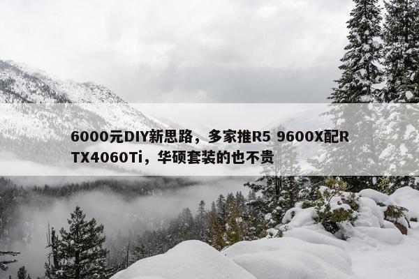 6000元DIY新思路，多家推R5 9600X配RTX4060Ti，华硕套装的也不贵