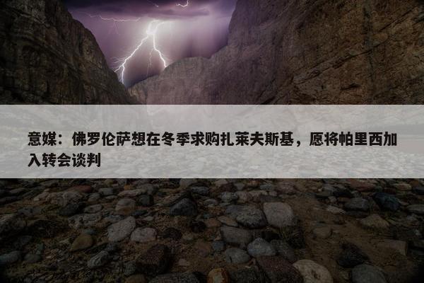 意媒：佛罗伦萨想在冬季求购扎莱夫斯基，愿将帕里西加入转会谈判