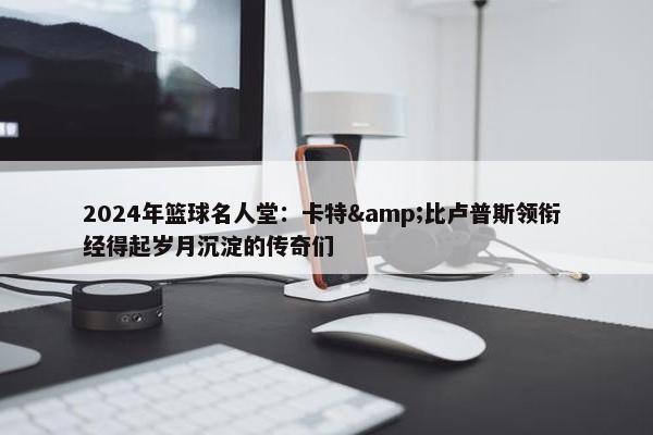 2024年篮球名人堂：卡特&比卢普斯领衔 经得起岁月沉淀的传奇们