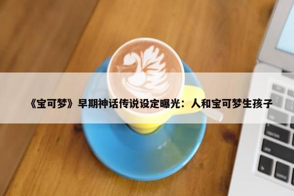 《宝可梦》早期神话传说设定曝光：人和宝可梦生孩子