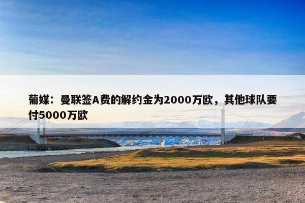 葡媒：曼联签A费的解约金为2000万欧，其他球队要付5000万欧