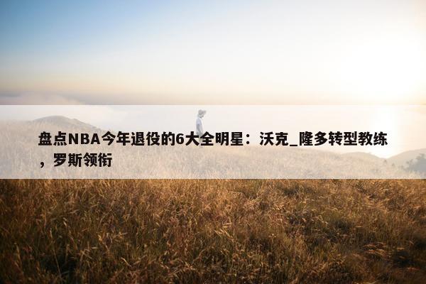 盘点NBA今年退役的6大全明星：沃克_隆多转型教练，罗斯领衔