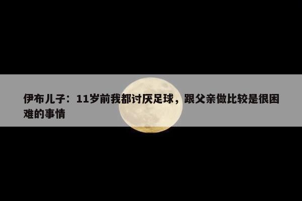 伊布儿子：11岁前我都讨厌足球，跟父亲做比较是很困难的事情