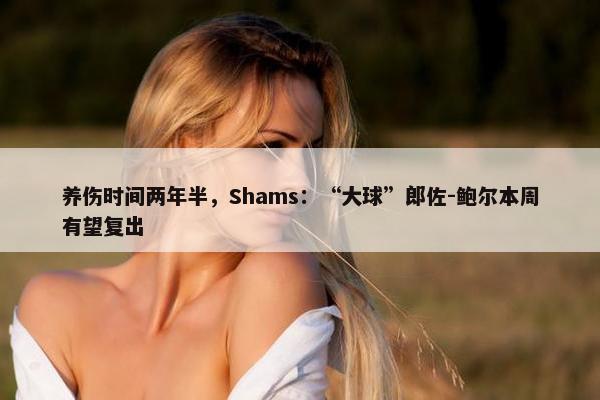 养伤时间两年半，Shams：“大球”郎佐-鲍尔本周有望复出