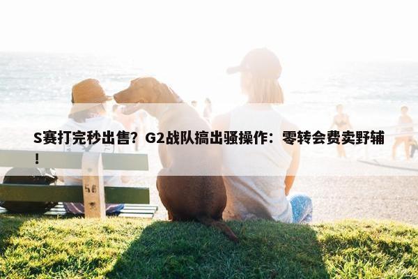 S赛打完秒出售？G2战队搞出骚操作：零转会费卖野辅！