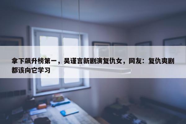 拿下飙升榜第一，吴谨言新剧演复仇女，网友：复仇爽剧都该向它学习