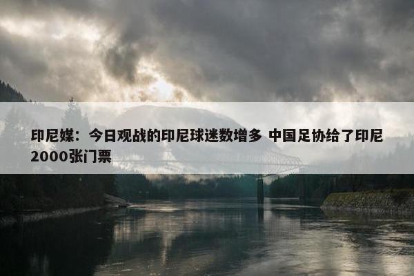 印尼媒：今日观战的印尼球迷数增多 中国足协给了印尼2000张门票