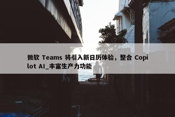 微软 Teams 将引入新日历体验，整合 Copilot AI_丰富生产力功能