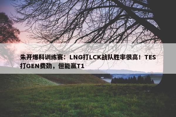 朱开爆料训练赛：LNG打LCK战队胜率很高！TES打GEN费劲，但能赢T1