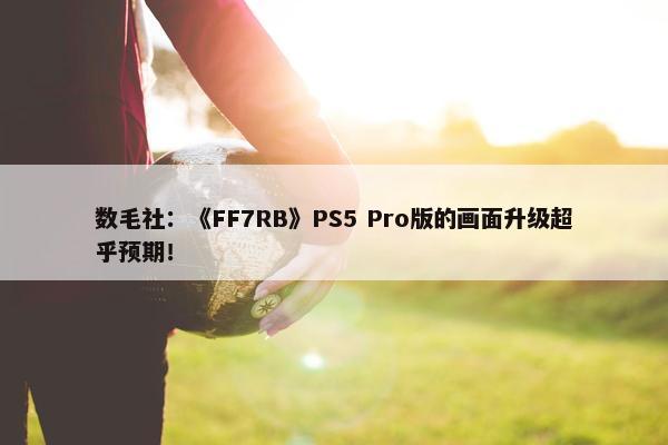 数毛社：《FF7RB》PS5 Pro版的画面升级超乎预期！