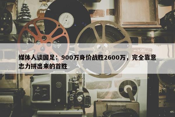 媒体人谈国足：900万身价战胜2600万，完全靠意志力拼出来的首胜