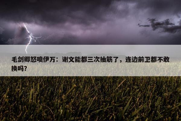 毛剑卿怒喷伊万：谢文能都三次抽筋了，连边前卫都不敢换吗？