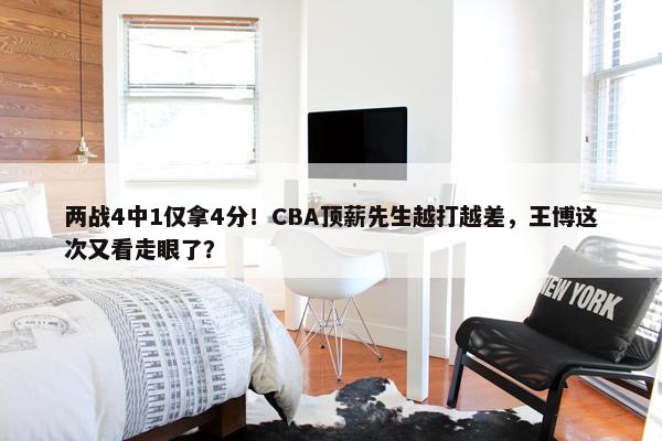 两战4中1仅拿4分！CBA顶薪先生越打越差，王博这次又看走眼了？