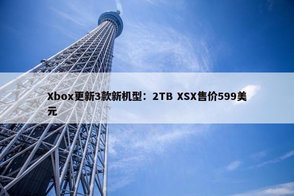 Xbox更新3款新机型：2TB XSX售价599美元