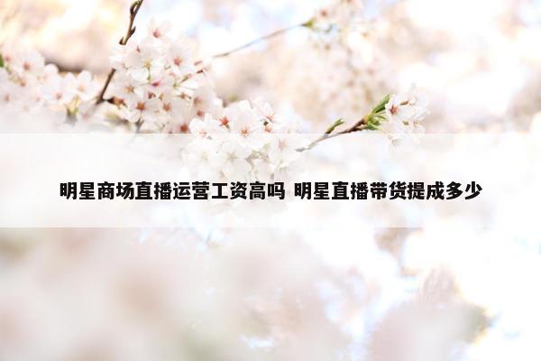 明星商场直播运营工资高吗 明星直播带货提成多少