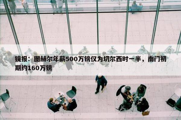 镜报：图赫尔年薪500万镑仅为切尔西时一半，南门初期约160万镑