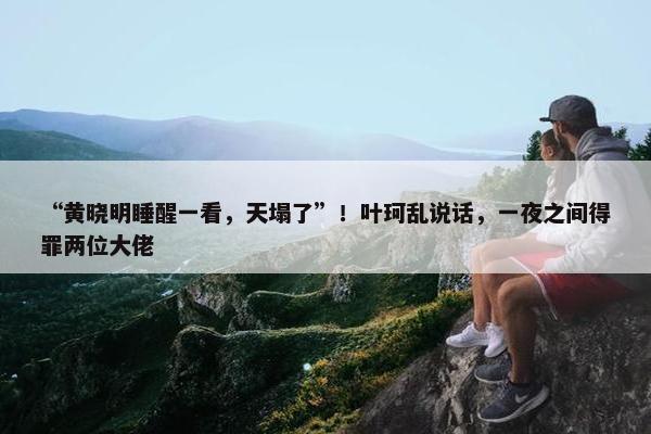 “黄晓明睡醒一看，天塌了”！叶珂乱说话，一夜之间得罪两位大佬