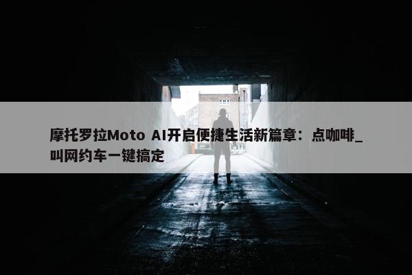 摩托罗拉Moto AI开启便捷生活新篇章：点咖啡_叫网约车一键搞定