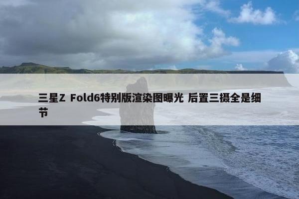 三星Z Fold6特别版渲染图曝光 后置三摄全是细节