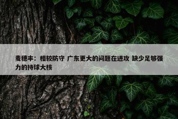 麦穗丰：相较防守 广东更大的问题在进攻 缺少足够强力的持球大核