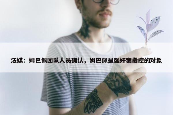 法媒：姆巴佩团队人员确认，姆巴佩是强奸案指控的对象