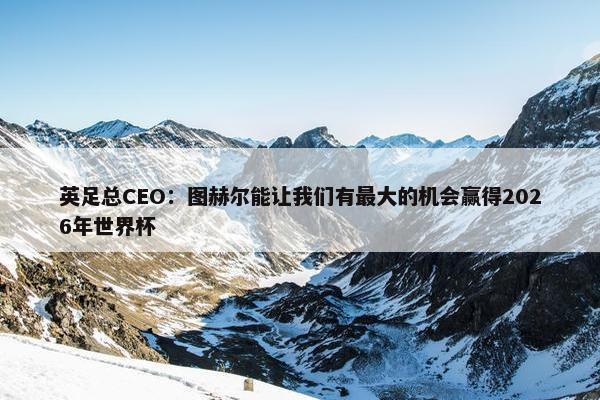 英足总CEO：图赫尔能让我们有最大的机会赢得2026年世界杯