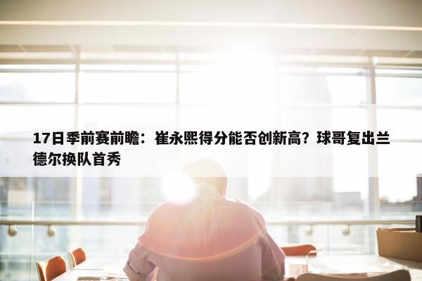 17日季前赛前瞻：崔永熙得分能否创新高？球哥复出兰德尔换队首秀