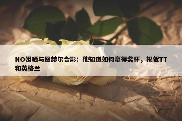 NO姐晒与图赫尔合影：他知道如何赢得奖杯，祝贺TT和英格兰