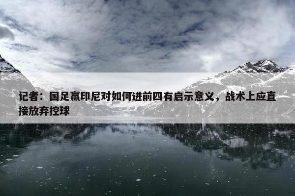 记者：国足赢印尼对如何进前四有启示意义，战术上应直接放弃控球