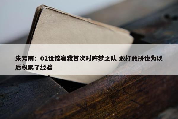 朱芳雨：02世锦赛我首次对阵梦之队 敢打敢拼也为以后积累了经验