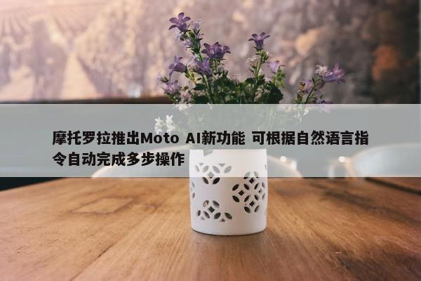 摩托罗拉推出Moto AI新功能 可根据自然语言指令自动完成多步操作