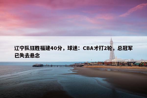 辽宁队狂胜福建40分，球迷：CBA才打2轮，总冠军已失去悬念