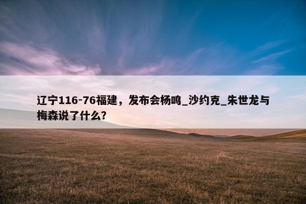 辽宁116-76福建，发布会杨鸣_沙约克_朱世龙与梅森说了什么？