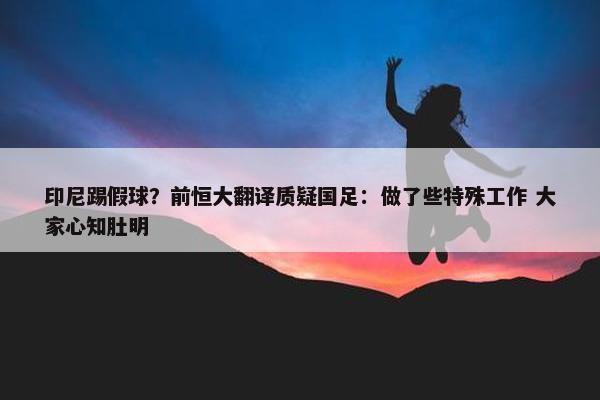 印尼踢假球？前恒大翻译质疑国足：做了些特殊工作 大家心知肚明