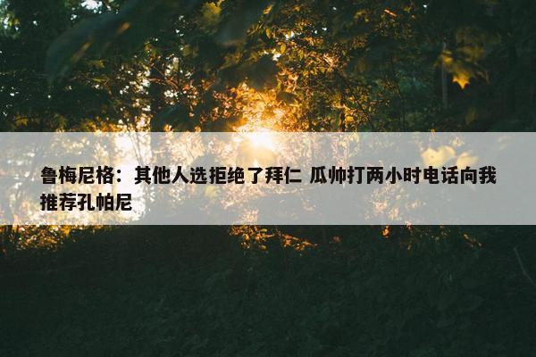 鲁梅尼格：其他人选拒绝了拜仁 瓜帅打两小时电话向我推荐孔帕尼