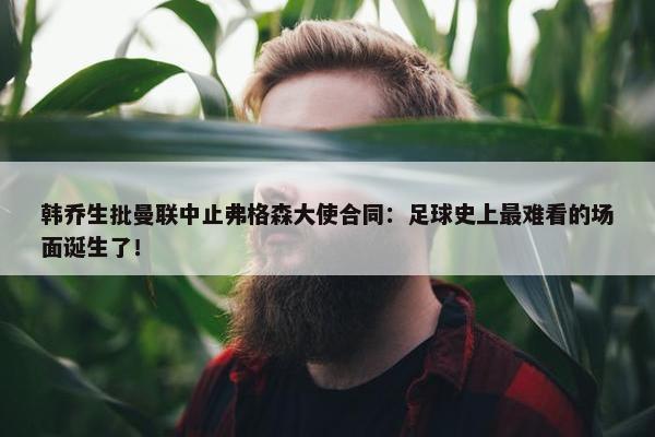 韩乔生批曼联中止弗格森大使合同：足球史上最难看的场面诞生了！