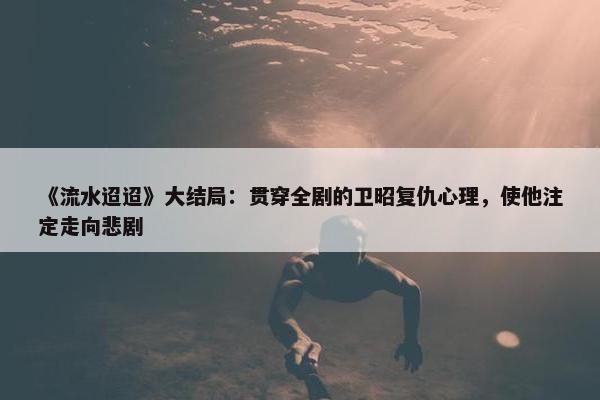 《流水迢迢》大结局：贯穿全剧的卫昭复仇心理，使他注定走向悲剧