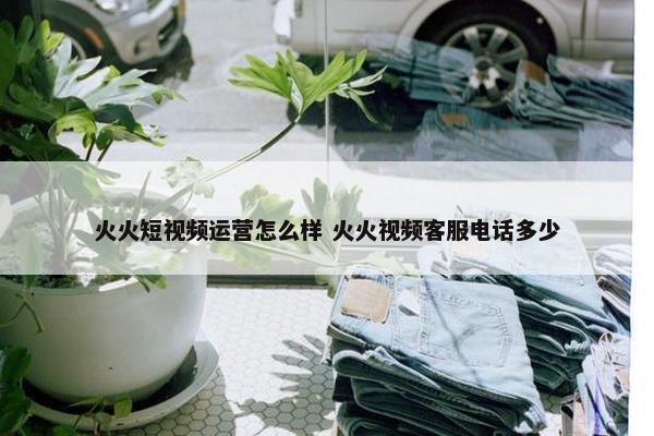 火火短视频运营怎么样 火火视频客服电话多少