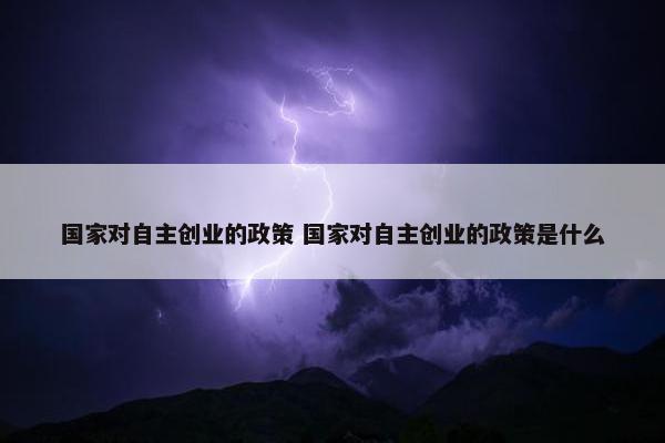 国家对自主创业的政策 国家对自主创业的政策是什么