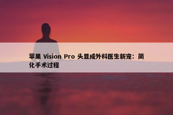 苹果 Vision Pro 头显成外科医生新宠：简化手术过程