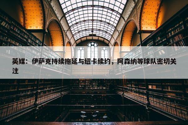 英媒：伊萨克持续拖延与纽卡续约，阿森纳等球队密切关注